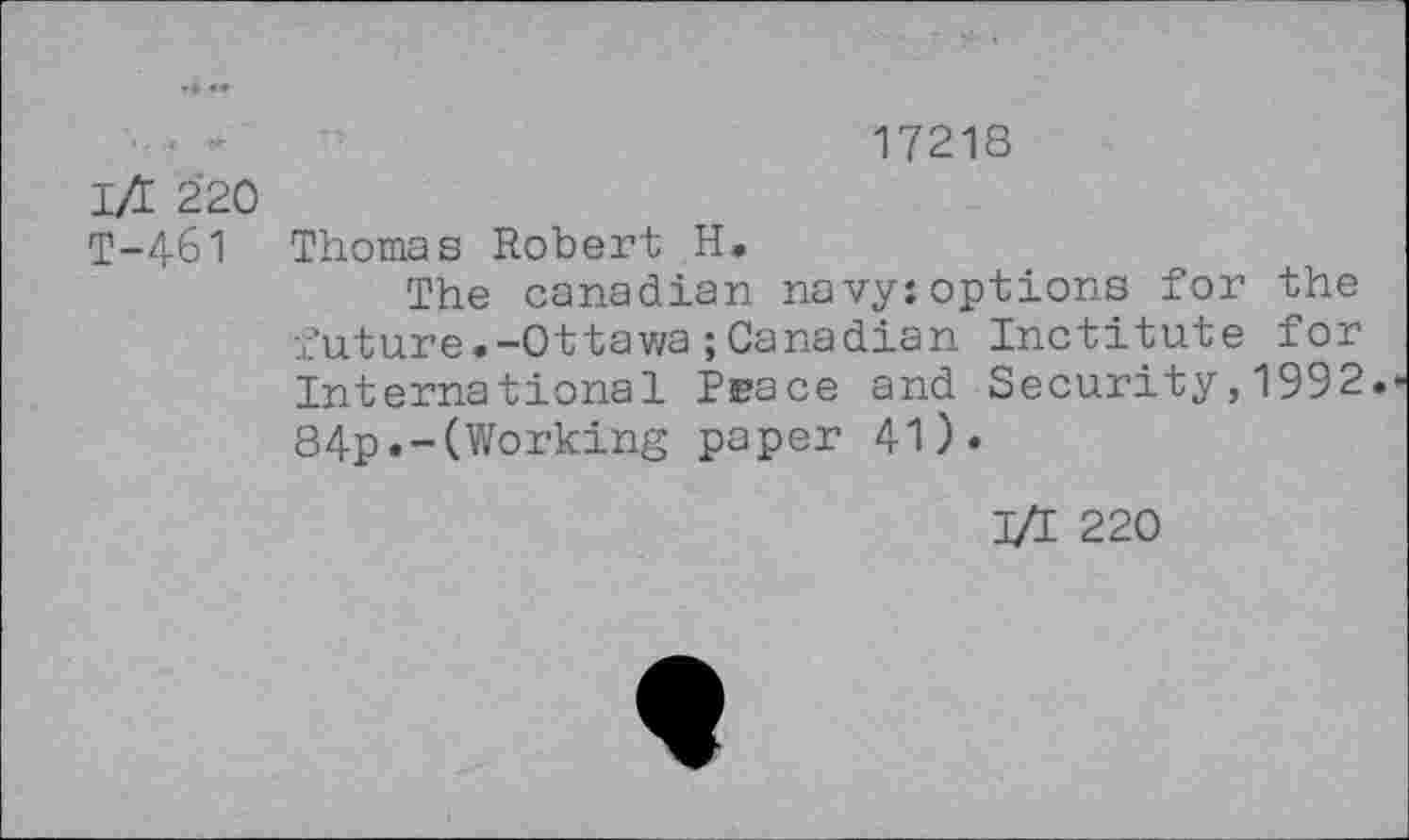 ﻿17218
l/E 220
T-461 Thomas Robert H.
The Canadian navy:options for the future.-Ottawa;Canadian Inctitute for International Peace and Security,1992. 84p.-(Working paper 41).
I/I 220